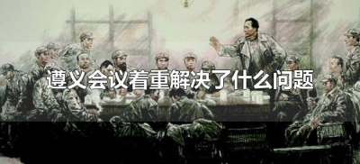 ​遵义会议着重解决了什么问题（遵义会议主要解决了哪些问题）