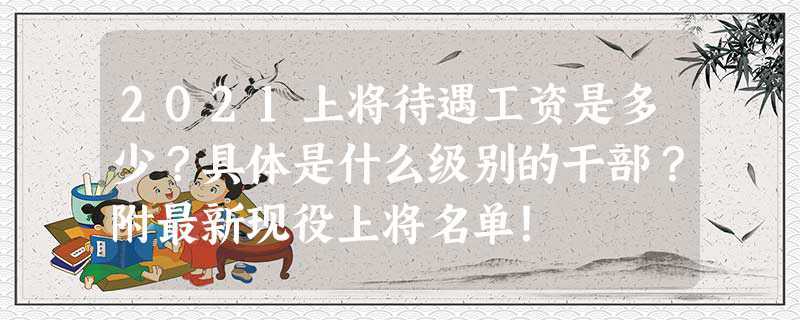2023上将待遇工资是多少？具体是什么级别的干部？附最新现役上将名单！