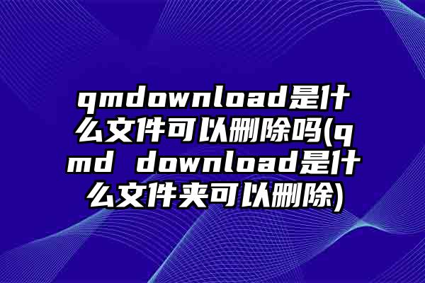 qmdownload是什么文件可以删除吗(qmd download是什么文件夹可以删除)