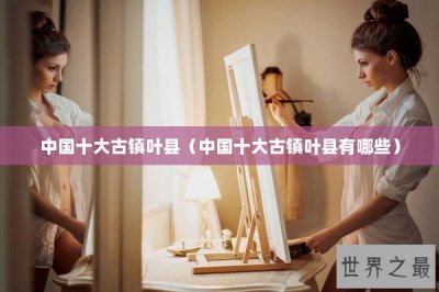 ​中国十大古镇叶县（中国十大古镇叶县有哪些）