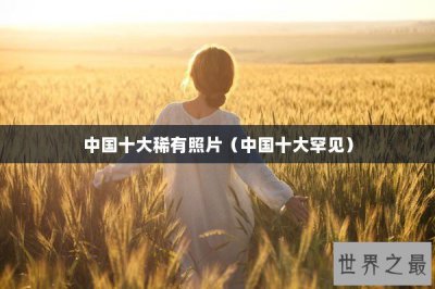 ​中国十大稀有照片（中国十大罕见）