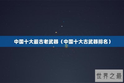 ​中国十大最古老武器（中国十大古武器排名）