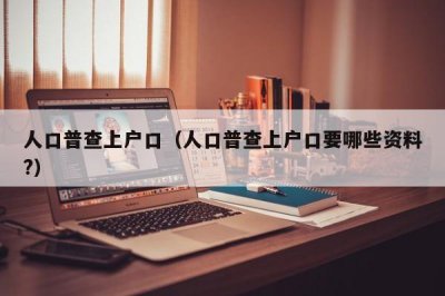 ​人口普查上户口（人口普查上户口要哪些资料?）