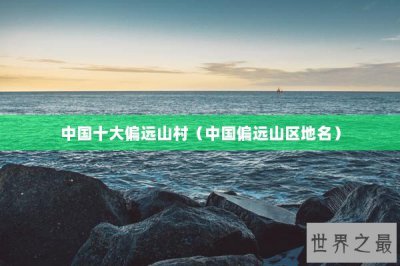 ​中国十大偏远山村（中国偏远山区地名）