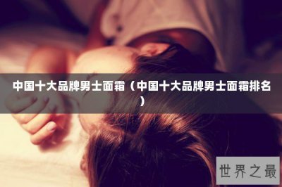 ​中国十大品牌男士面霜（中国十大品牌男士面霜排名）