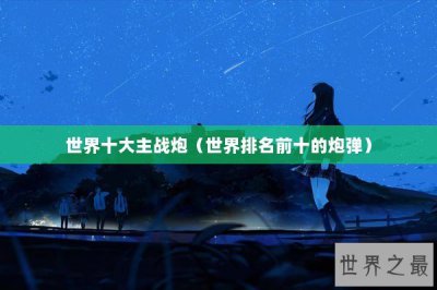 ​世界十大主战炮（世界排名前十的炮弹）