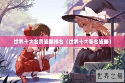 ​世界十大名贵瓷器排名（世界十大著名瓷器）