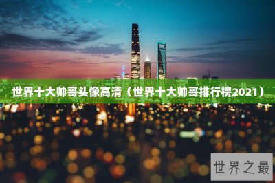 ​世界十大帅哥头像高清（世界十大帅哥排行榜2021）