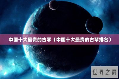 ​中国十大最贵的古琴（中国十大最贵的古琴排名）