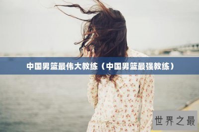 ​中国男篮最伟大教练（中国男篮最强教练）