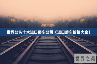 ​世界公认十大进口房车公司（进口房车价格大全）