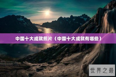 ​中国十大成就照片（中国十大成就有哪些）