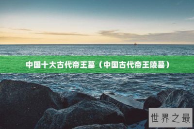 ​中国十大古代帝王墓（中国古代帝王陵墓）