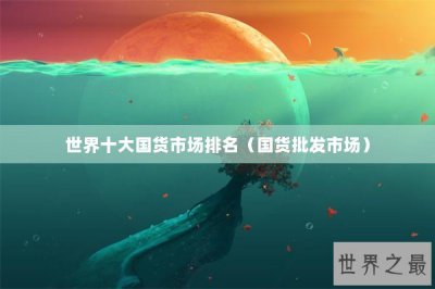 ​世界十大国货市场排名（国货批发市场）