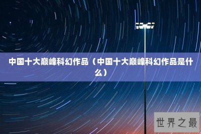 ​中国十大巅峰科幻作品（中国十大巅峰科幻作品是什么）
