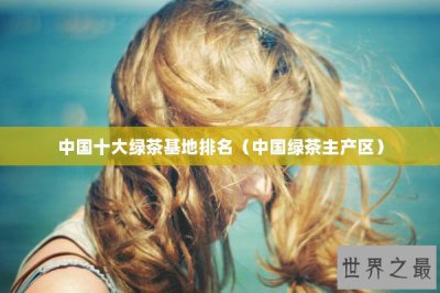 ​中国十大绿茶基地排名（中国绿茶主产区）