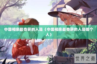 ​中国相亲最奇葩的人是（中国相亲最奇葩的人是哪个人）