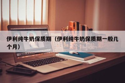 ​伊利纯牛奶保质期（伊利纯牛奶保质期一般几个月）