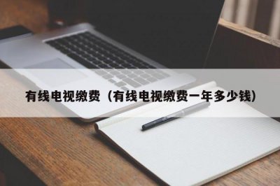 ​有线电视缴费（有线电视缴费一年多少钱）