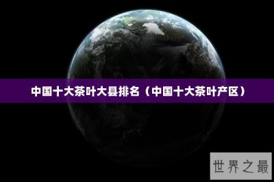 ​中国十大茶叶大县排名（中国十大茶叶产区）