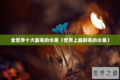 ​全世界十大最毒的水果（世界上最剧毒的水果）