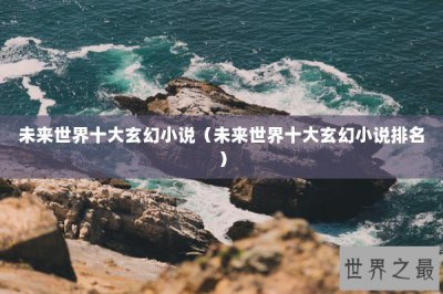 ​未来世界十大玄幻小说（未来世界十大玄幻小说排名）