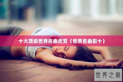 ​十大顶级世界名曲欣赏（世界名曲前十）
