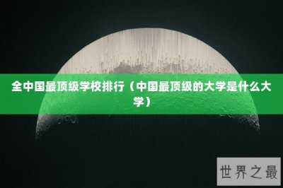 ​全中国最顶级学校排行（中国最顶级的大学是什么大学）