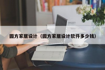 ​圆方家居设计（圆方家居设计软件多少钱）