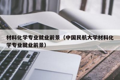 ​材料化学专业就业前景（中国民航大学材料化学专业就业前景）