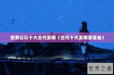 ​世界公认十大古代发明（古代十大发明家是谁）