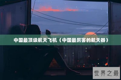 ​中国最顶级航天飞机（中国最厉害的航天器）