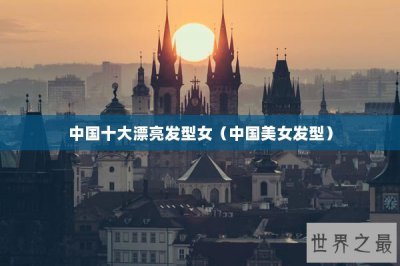 ​中国十大漂亮发型女（中国美女发型）