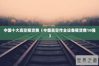 ​中国十大高空租赁商（中国高空作业设备租赁商10强）