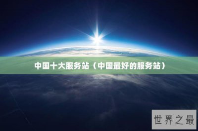 ​中国十大服务站（中国最好的服务站）