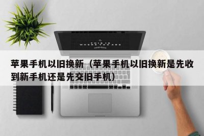 ​苹果手机以旧换新（苹果手机以旧换新是先收到新手机还是先交旧手机）