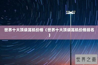 ​世界十大顶级耳机价格（世界十大顶级耳机价格排名）