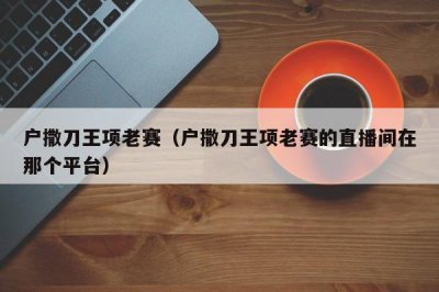 ​户撒刀王项老赛（户撒刀王项老赛的直播间在那个平台）