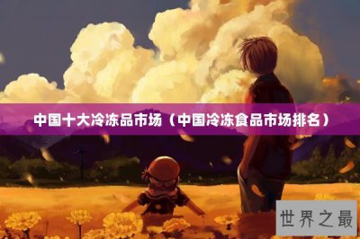 ​中国十大冷冻品市场（中国冷冻食品市场排名）