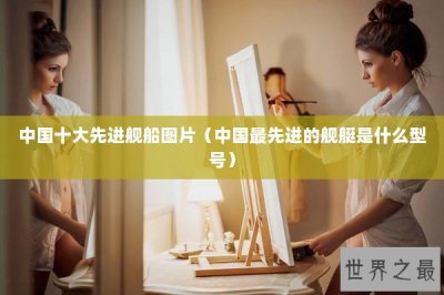 ​中国十大先进舰船图片（中国最先进的舰艇是什么型号）