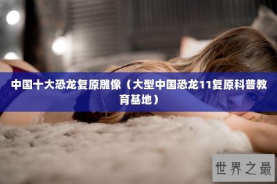 ​中国十大恐龙复原雕像（大型中国恐龙11复原科普教育基地）