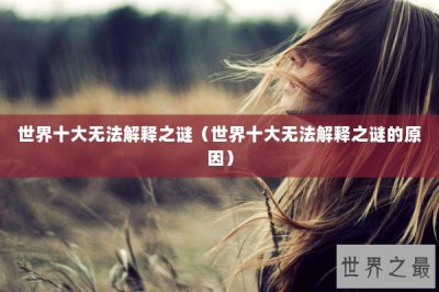 ​世界十大无法解释之谜（世界十大无法解释之谜的原因）