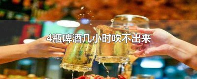 ​4瓶啤酒多久吹不出来 1瓶啤酒4小时吹不出来