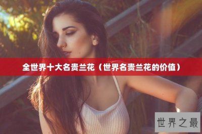 ​全世界十大名贵兰花（世界名贵兰花的价值）