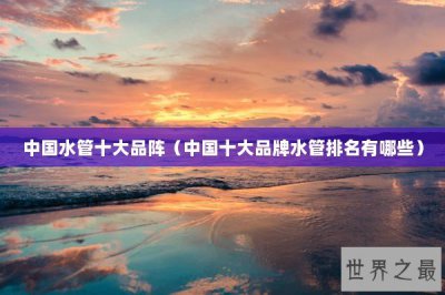 ​中国水管十大品阵（中国十大品牌水管排名有哪些）