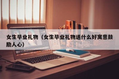 ​女生毕业礼物（女生毕业礼物送什么好寓意鼓励人心）