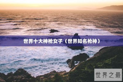 ​世界十大神枪女子（世界知名枪神）